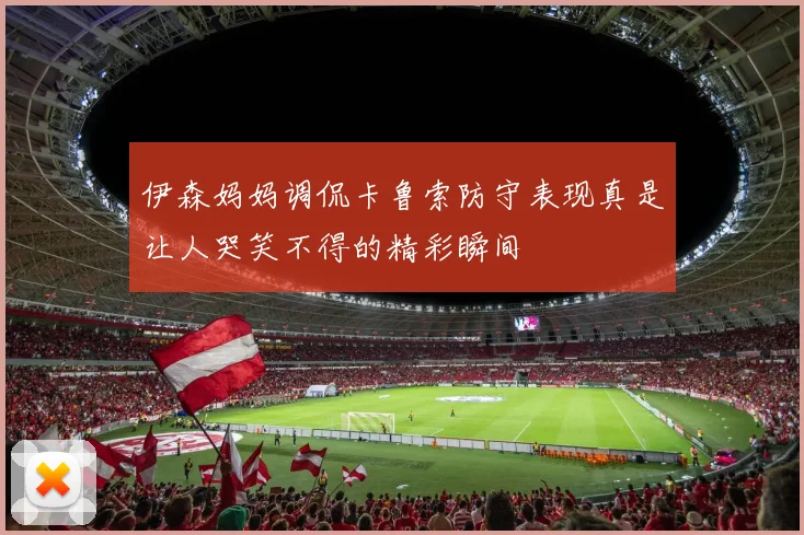 伊森妈妈调侃卡鲁索防守表现真是让人哭笑不得的精彩瞬间