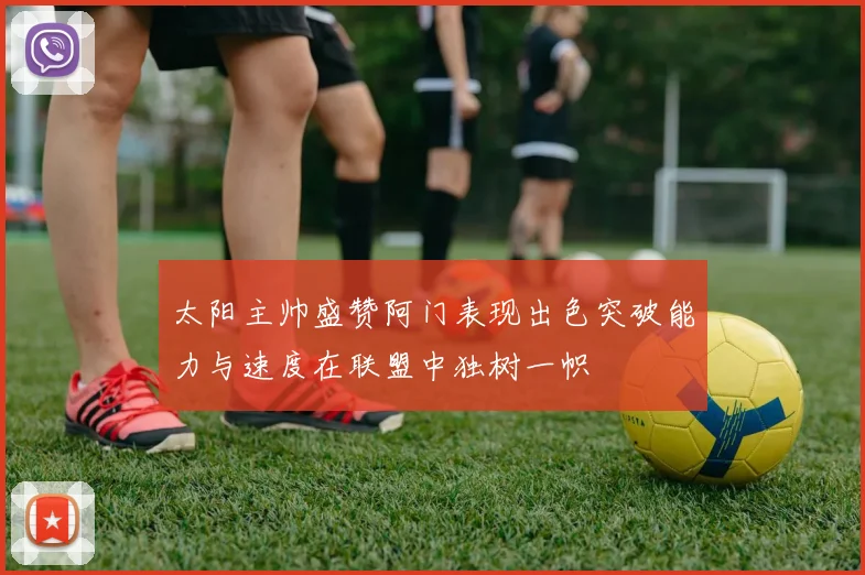太阳主帅盛赞阿门表现出色突破能力与速度在联盟中独树一帜