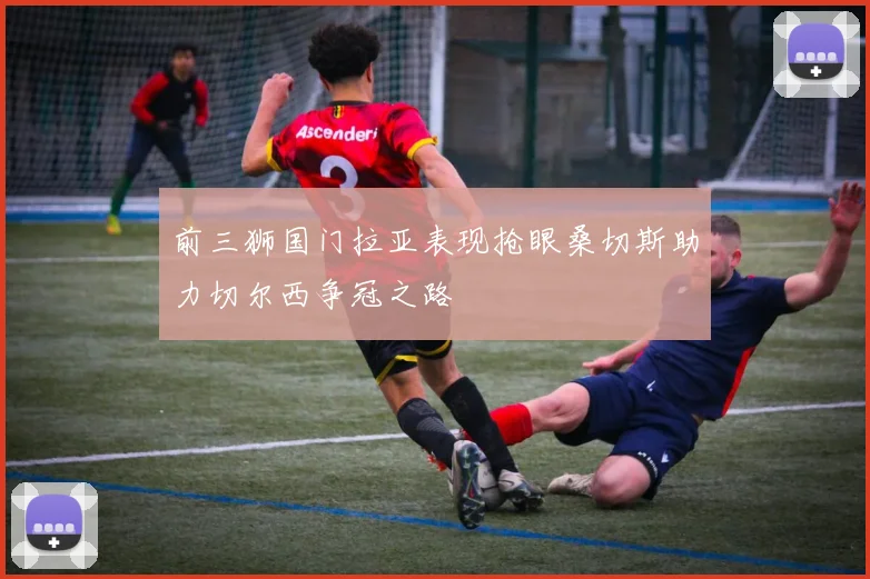 前三狮国门拉亚表现抢眼桑切斯助力切尔西争冠之路