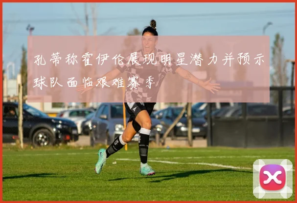 孔蒂称霍伊伦展现明星潜力并预示球队面临艰难赛季