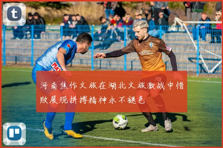 河南焦作文旅在湖北文旅激战中惜败展现拼搏精神永不褪色