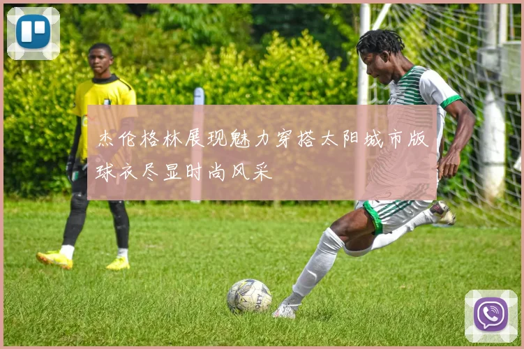 杰伦格林展现魅力穿搭太阳城市版球衣尽显时尚风采