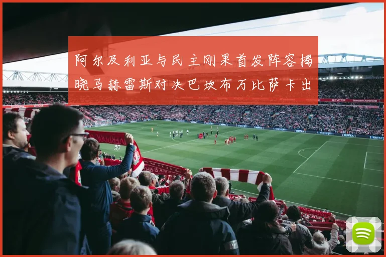 阿尔及利亚与民主刚果首发阵容揭晓马赫雷斯对决巴坎布万比萨卡出战