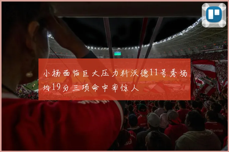 小杨面临巨大压力科沃德11号秀场均19分三项命中率惊人