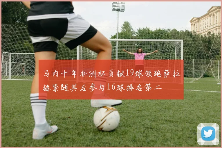 马内十年非洲杯贡献19球领跑萨拉赫紧随其后参与16球排名第二