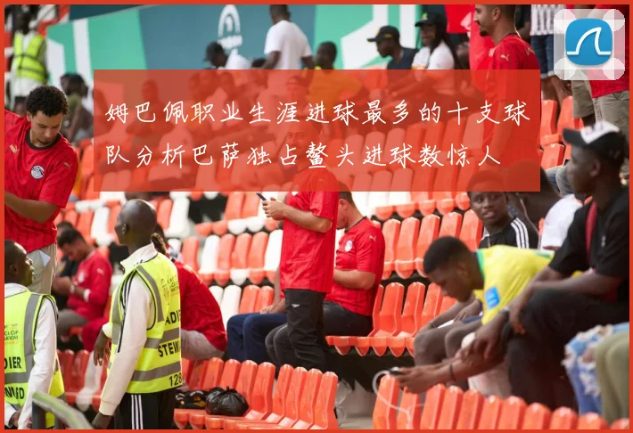 姆巴佩职业生涯进球最多的十支球队分析巴萨独占鳌头进球数惊人