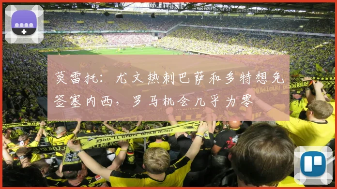 莫雷托：尤文热刺巴萨和多特想免签塞内西，罗马机会几乎为零