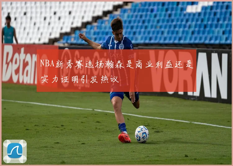 NBA新秀赛选杨瀚森是商业利益还是实力证明引发热议