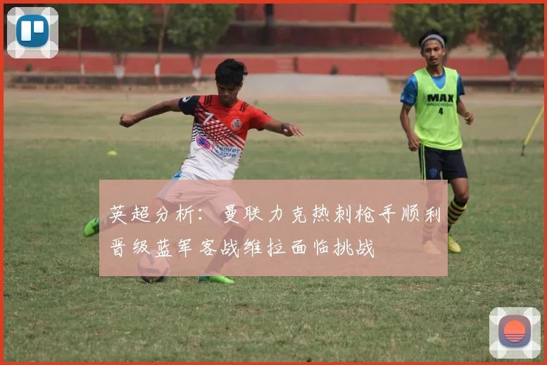 英超分析：曼联力克热刺枪手顺利晋级蓝军客战维拉面临挑战