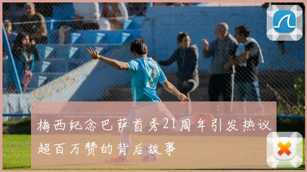 梅西纪念巴萨首秀21周年引发热议超百万赞的背后故事