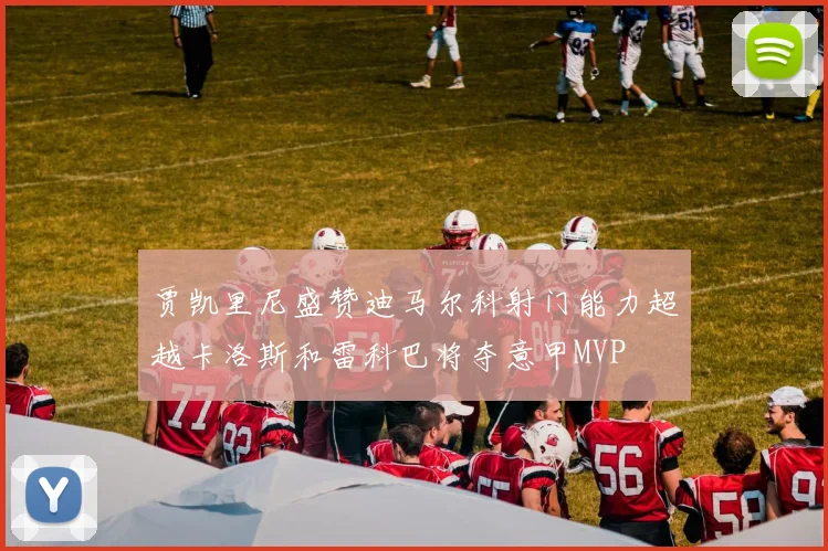 贾凯里尼盛赞迪马尔科射门能力超越卡洛斯和雷科巴将夺意甲MVP