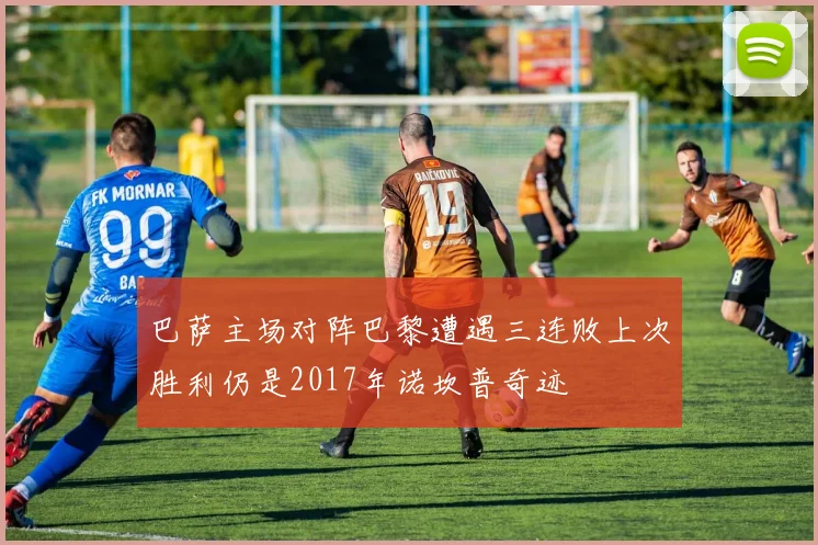 巴萨主场对阵巴黎遭遇三连败上次胜利仍是2017年诺坎普奇迹