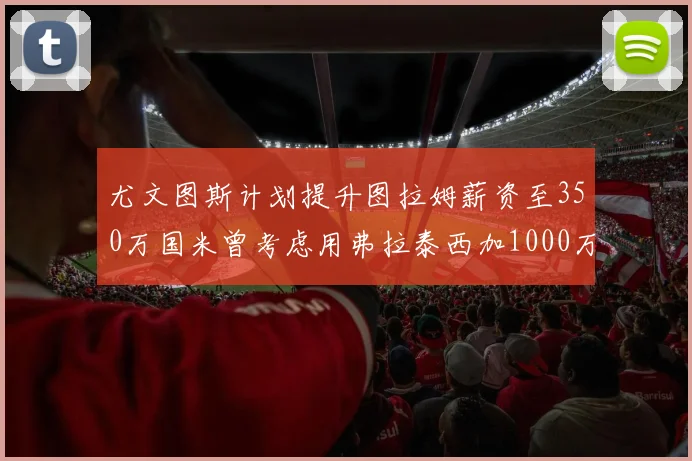 尤文图斯计划提升图拉姆薪资至350万国米曾考虑用弗拉泰西加1000万交易