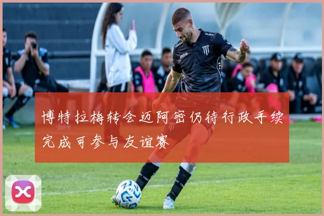 博特拉梅转会迈阿密仍待行政手续完成可参与友谊赛
