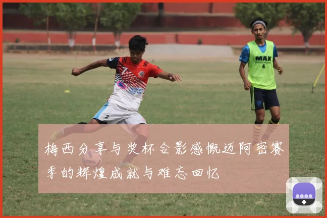 梅西分享与奖杯合影感慨迈阿密赛季的辉煌成就与难忘回忆
