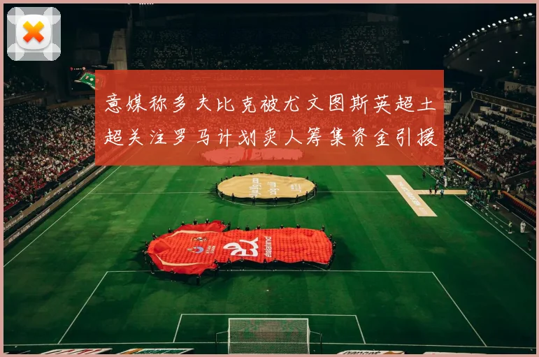 意媒称多夫比克被尤文图斯英超土超关注罗马计划卖人筹集资金引援