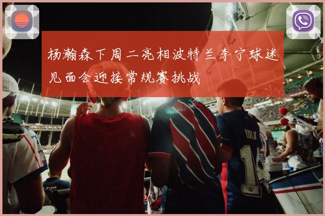 杨瀚森下周二亮相波特兰李宁球迷见面会迎接常规赛挑战