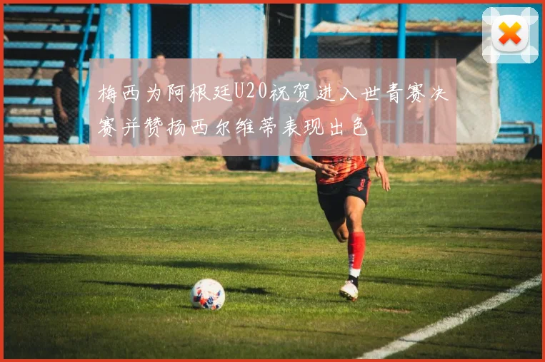 梅西为阿根廷U20祝贺进入世青赛决赛并赞扬西尔维蒂表现出色