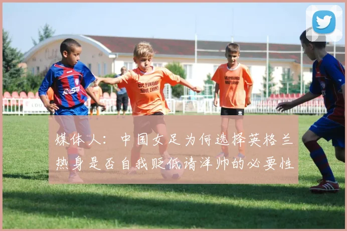 媒体人：中国女足为何选择英格兰热身是否自我贬低请洋帅的必要性何在