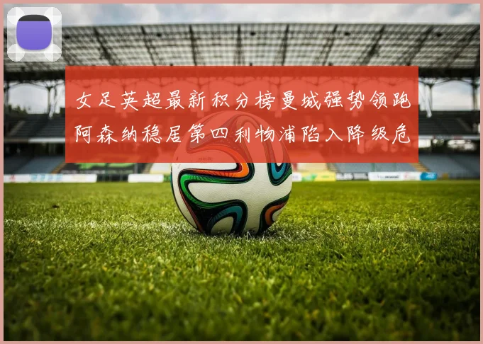 女足英超最新积分榜曼城强势领跑阿森纳稳居第四利物浦陷入降级危机