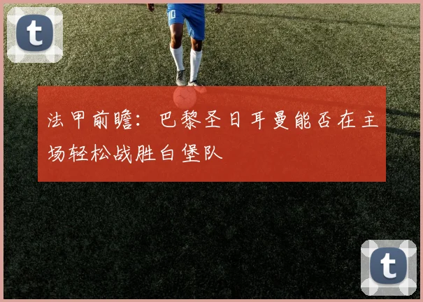 法甲前瞻：巴黎圣日耳曼能否在主场轻松战胜白堡队