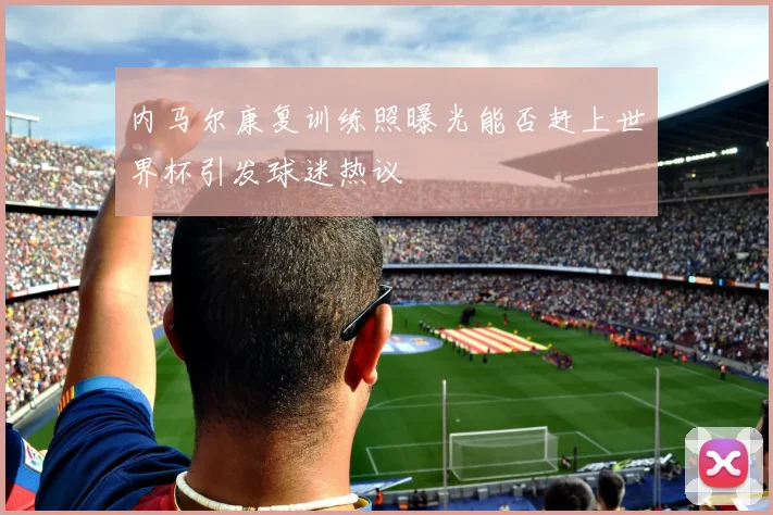 内马尔康复训练照曝光能否赶上世界杯引发球迷热议