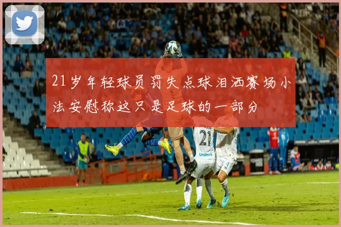 21岁年轻球员罚失点球泪洒赛场小法安慰称这只是足球的一部分