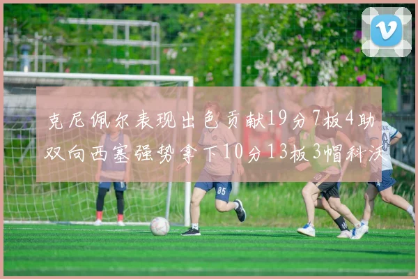 克尼佩尔表现出色贡献19分7板4助双向西塞强势拿下10分13板3帽科沃德也有17分2帽的精彩表现
