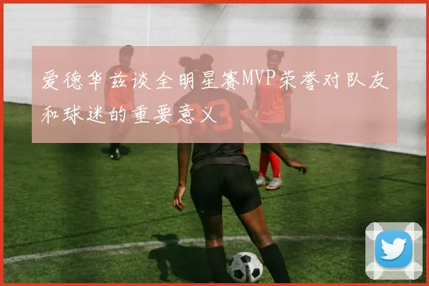 爱德华兹谈全明星赛MVP荣誉对队友和球迷的重要意义