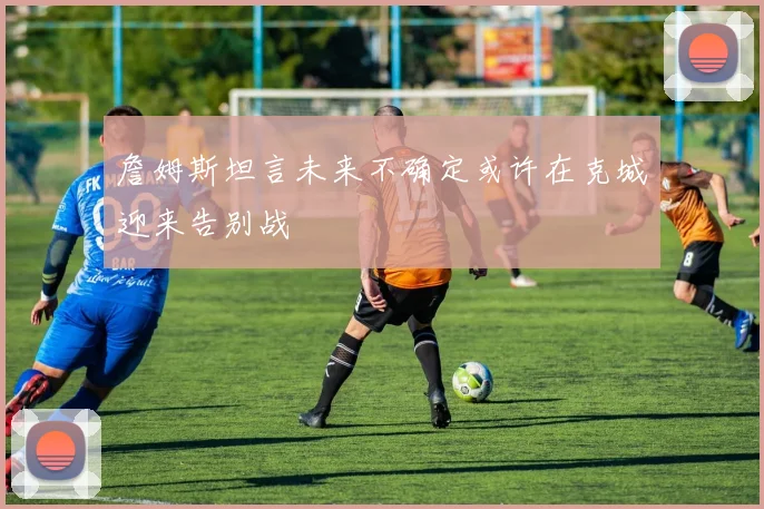 詹姆斯坦言未来不确定或许在克城迎来告别战