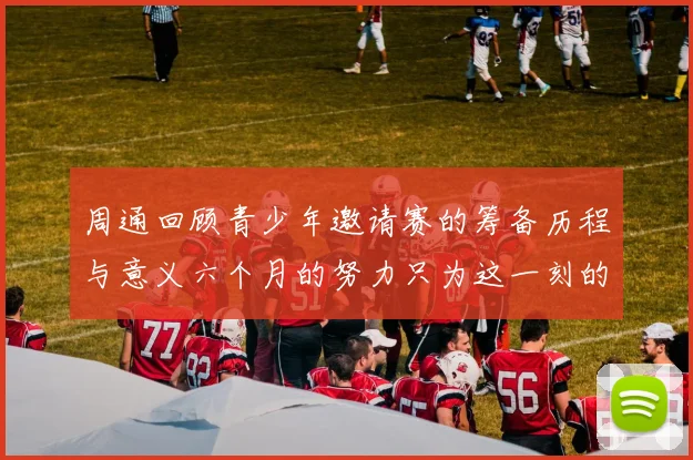 周通回顾青少年邀请赛的筹备历程与意义六个月的努力只为这一刻的精彩