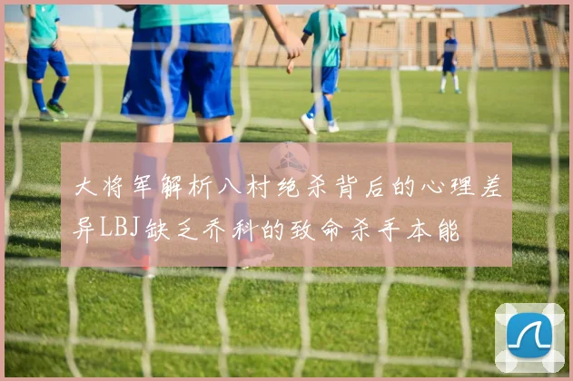 大将军解析八村绝杀背后的心理差异LBJ缺乏乔科的致命杀手本能
