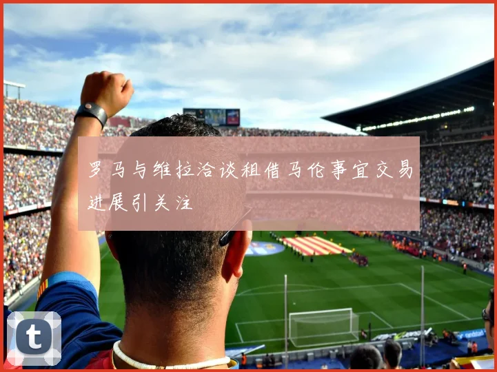 罗马与维拉洽谈租借马伦事宜交易进展引关注