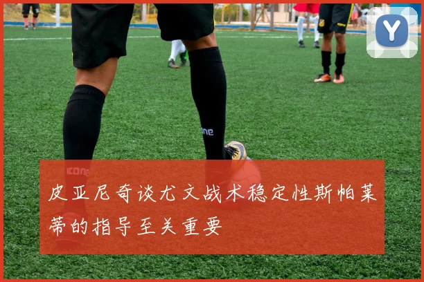 皮亚尼奇谈尤文战术稳定性斯帕莱蒂的指导至关重要