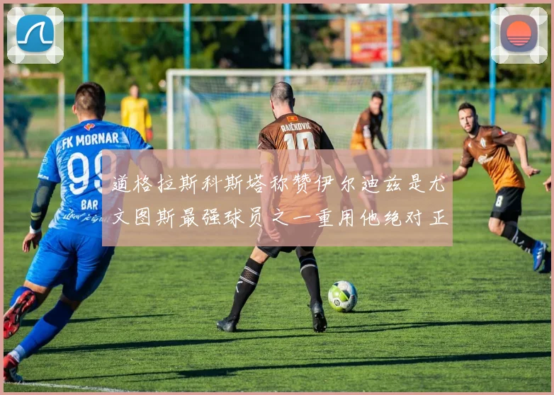 道格拉斯科斯塔称赞伊尔迪兹是尤文图斯最强球员之一重用他绝对正确