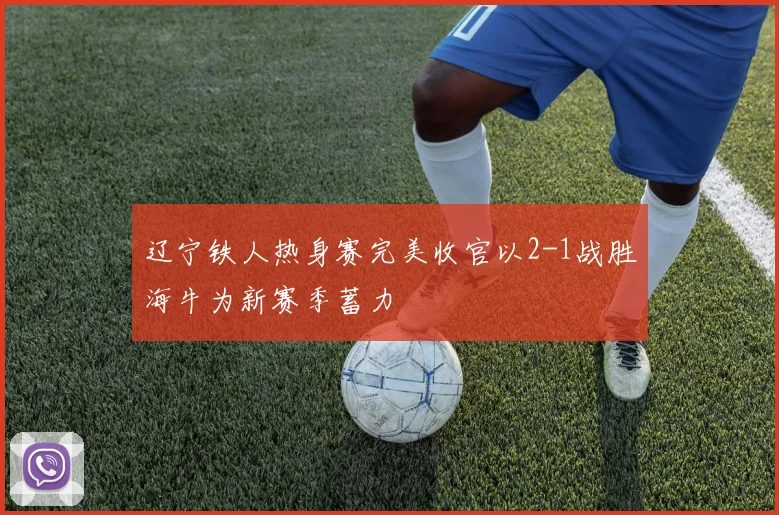 辽宁铁人热身赛完美收官以2-1战胜海牛为新赛季蓄力