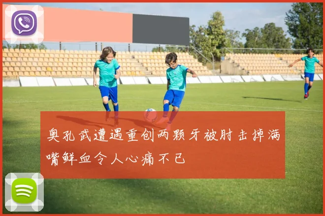 奥孔武遭遇重创两颗牙被肘击掉满嘴鲜血令人心痛不已