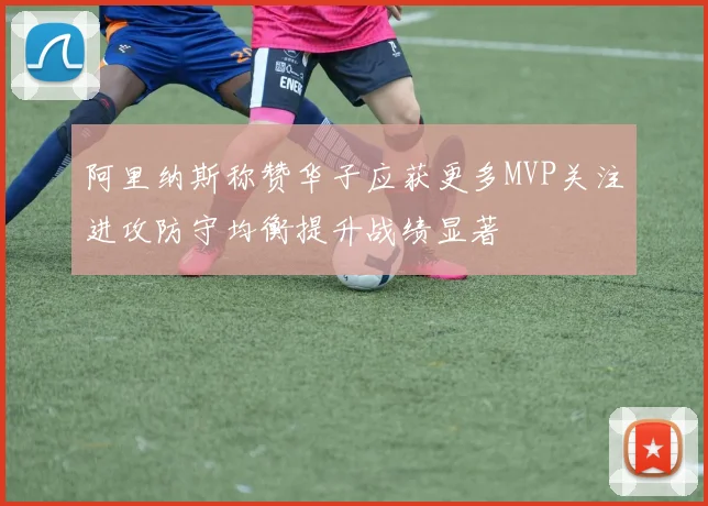 阿里纳斯称赞华子应获更多MVP关注进攻防守均衡提升战绩显著