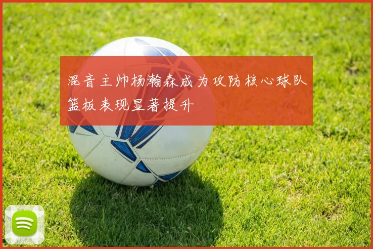 混音主帅杨瀚森成为攻防核心球队篮板表现显著提升