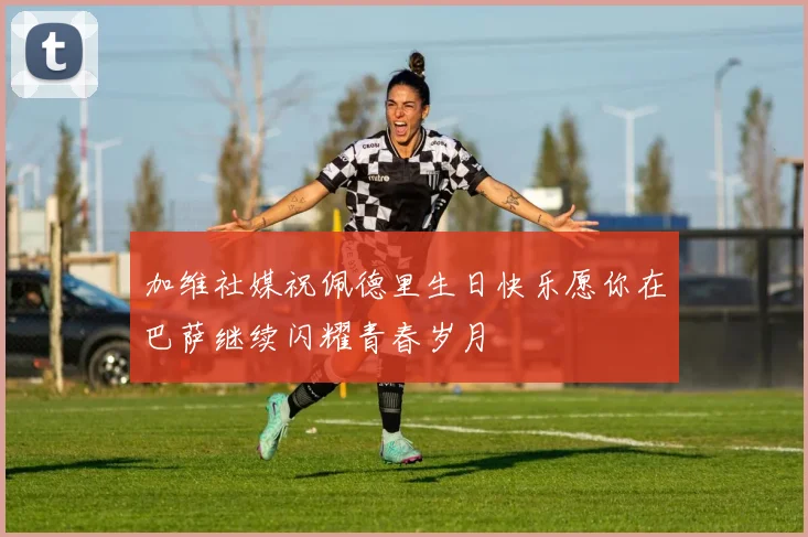 加维社媒祝佩德里生日快乐愿你在巴萨继续闪耀青春岁月