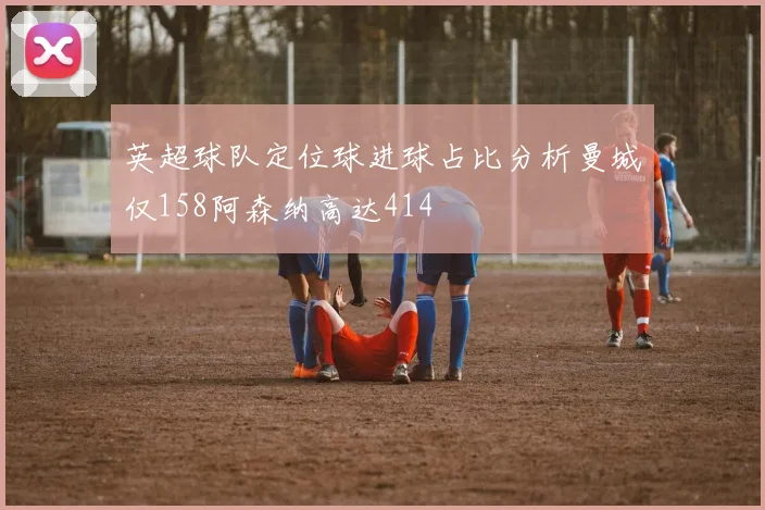 英超球队定位球进球占比分析曼城仅158阿森纳高达414