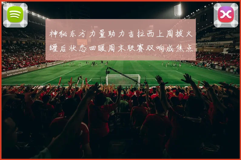 神秘东方力量助力吉拉西上周拔火罐后状态回暖周末联赛双响成焦点