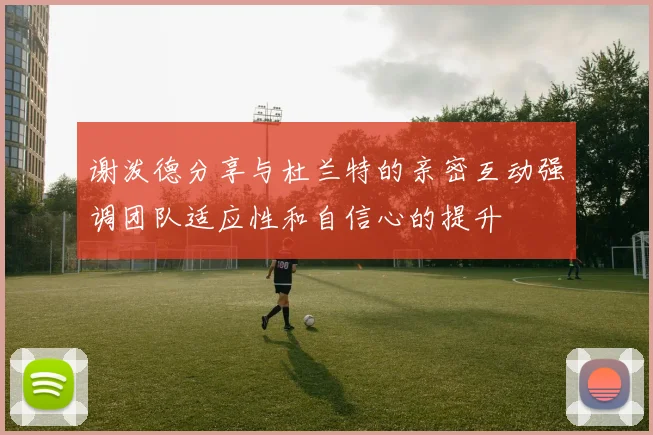 谢泼德分享与杜兰特的亲密互动强调团队适应性和自信心的提升