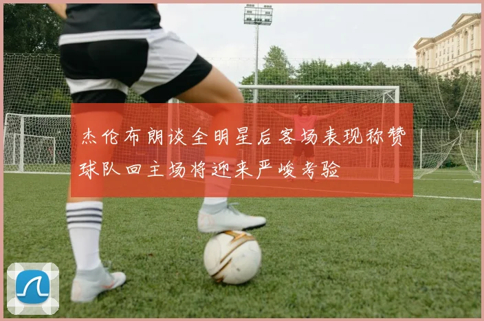 杰伦布朗谈全明星后客场表现称赞球队回主场将迎来严峻考验