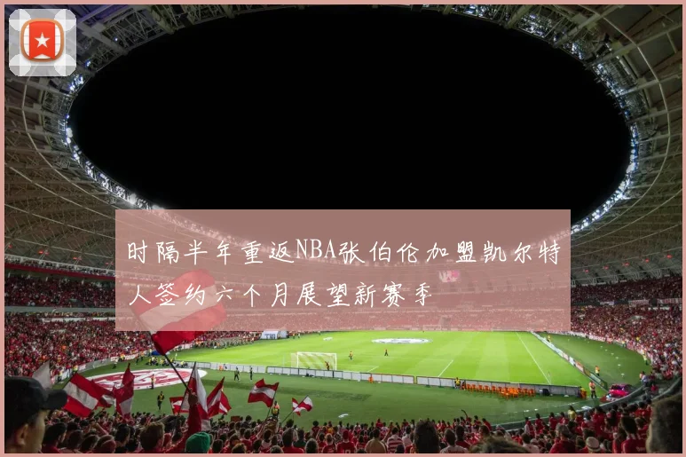 时隔半年重返NBA张伯伦加盟凯尔特人签约六个月展望新赛季